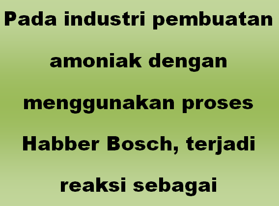 Pada industri pembuatan amoniak dengan menggunakan proses Habber Bosch, terjadi reaksi sebagai