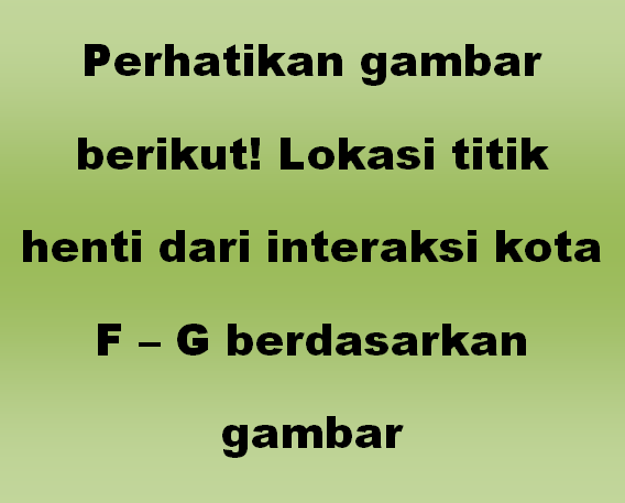 Perhatikan gambar berikut! Lokasi titik henti dari interaksi kota F – G berdasarkan gambar