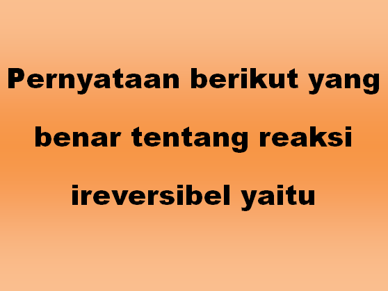 Pernyataan berikut yang benar tentang reaksi ireversibel yaitu